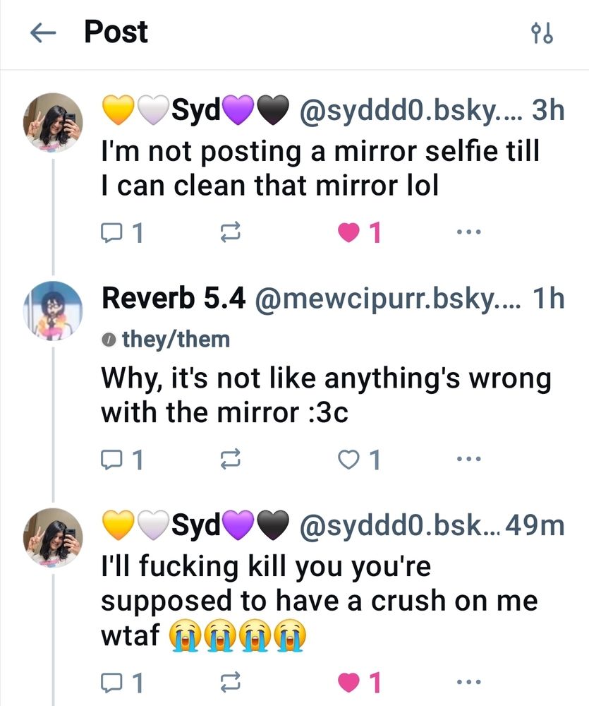 Syd: I'm not posting a mirror selfie till I can clean that mirror lol

Reverb: Why, it's not like anything's wrong with the mirror :3c

Syd: I'll fucking kill you you're supposed to have a crush on me wtaf 😭😭😭😭