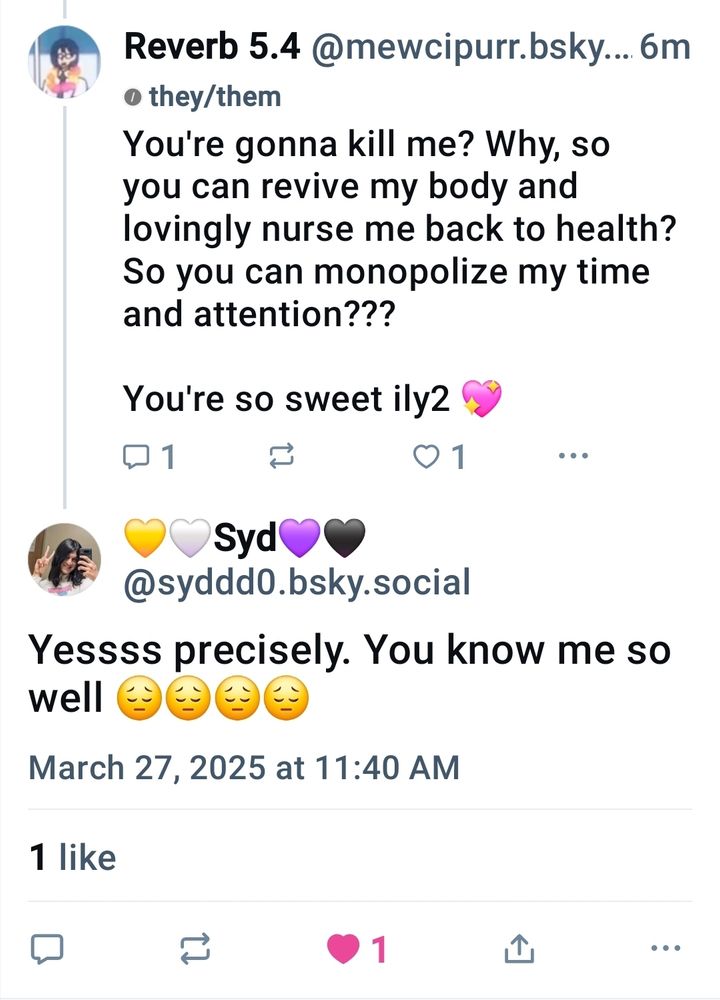 Reverb: You're gonna kill me? Why, so you can revive my body and lovingly nurse me back to health? So you can monopolize my time and attention???

You're so sweet ily2 💖

Syd: Yessss precisely. You know me so well 😔😔😔😔