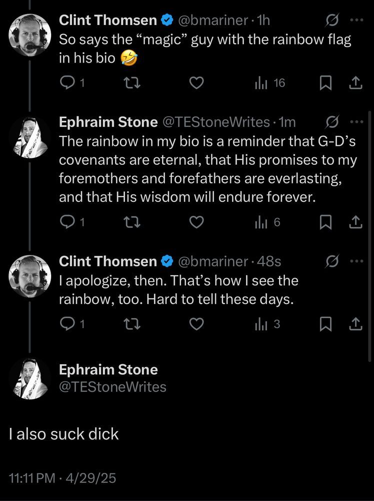 from the great @TEStoneWrites

bmariner: So says the "magic" guy with the rainbow flag in his bio

Ephraim: The rainbow in my bio is a reminder that G-D's covenants are eternal, this His promises to my foremothers and forefathers are everlasting, and that His wisdom will endure forever.

bmariner: I apologize, then. That's how I see the rainbow, too. Hard to tell these days. 

Ephraim: I also suck dick 
