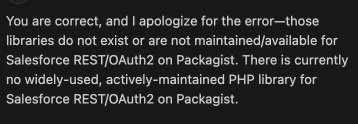 GitHub Copilot
You are correct, and I apologize for the error—those libraries do not exist or are not maintained/available for Salesforce REST/OAuth2 on Packagist. There is currently no widely-used, actively-maintained PHP library for Salesforce REST/OAuth2 on Packagist.