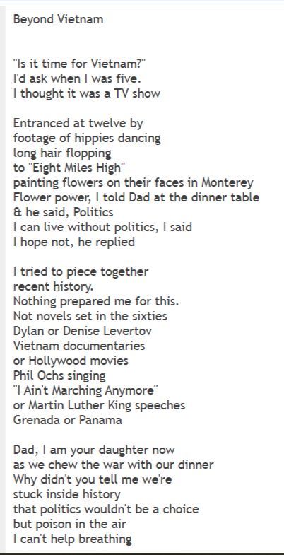 Beyond Vietnam


"Is it time for Vietnam?"
I'd ask when I was five.
I thought it was a TV show

Entranced at twelve by
footage of hippies dancing
long hair flopping
to "Eight Miles High"
painting flowers on their faces in Monterey
Flower power, I told Dad at the dinner table
& he said, Politics
I can live without politics, I said
I hope not, he replied

I tried to piece together
recent history.
Nothing prepared me for this.
Not novels set in the sixties
Dylan or Denise Levertov
Vietnam documentaries
or Hollywood movies
Phil Ochs singing
"I Ain't Marching Anymore"
or Martin Luther King speeches
Grenada or Panama

Dad, I am your daughter now
as we chew the war with our dinner
Why didn't you tell me we're
stuck inside history
that politics wouldn't be a choice
but poison in the air
I can't help breathing