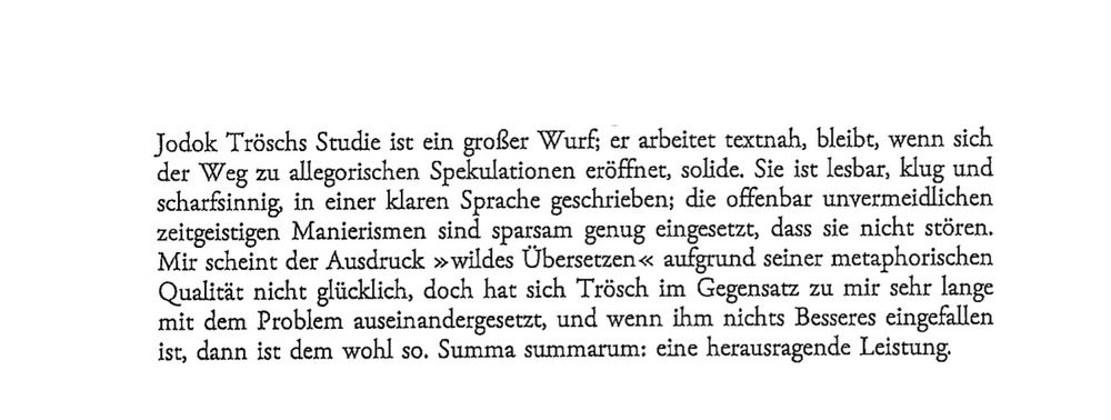 Textausschnitt: Jodok Tröschs Studie ist ein großer Wurf; er arbeitet textnah, bleibt, wenn sich der Weg zu allegorischen Spekulationen eröffnet, solide. Sie ist lesbar, klug und scharfsinnig, in einer klaren Sprache geschrieben; die offenbar unvermeidlichen zeitgeistigen Manierismen sind sparsam genug eingesetzt, dass sie nicht stören. Mir scheint der Ausdruck »wildes Übersetzen« aufgrund seiner metaphorischen Qualität nicht glücklich, doch hat sich Trösch im Gegensatz zu mir sehr lange mit dem Problem auseinandergesetzt, und wenn ihm nichts Besseres eingefallen ist, dann ist dem wohl so. Summa summarum: eine herausragende Leistung.