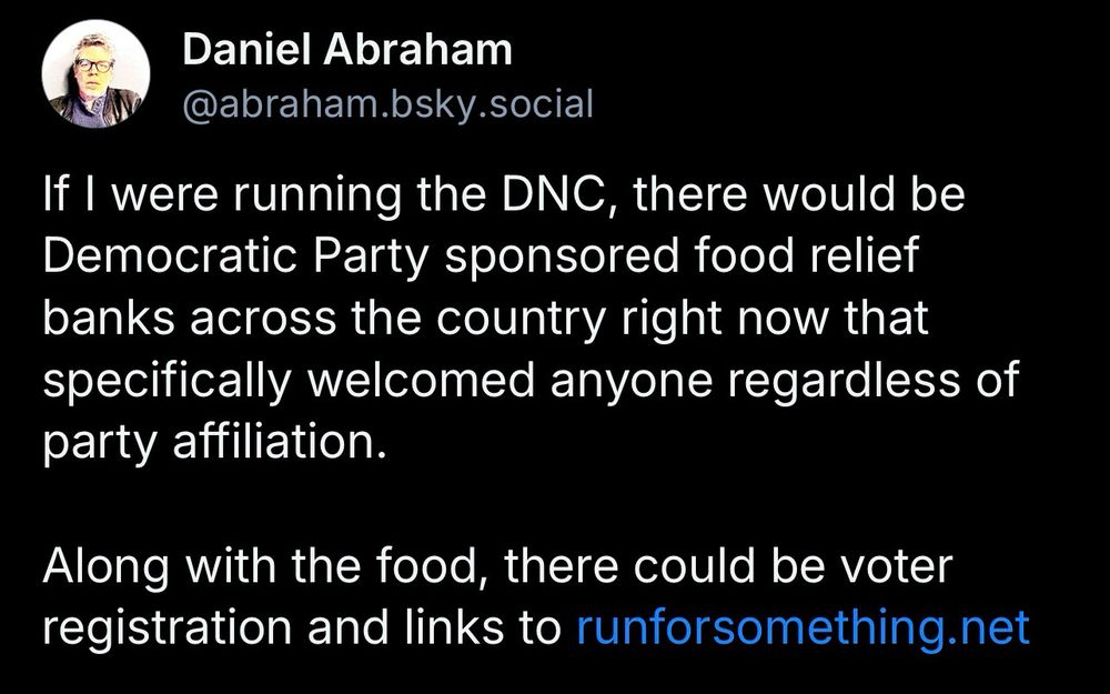Daniel Abraham
@abraham.bsky.social
If I were running the DNC, there would be Democratic Party sponsored food relief banks across the country right now that specifically welcomed anyone regardless of party affiliation.
Along with the food, there could be voter registration and links to runforsomething.net