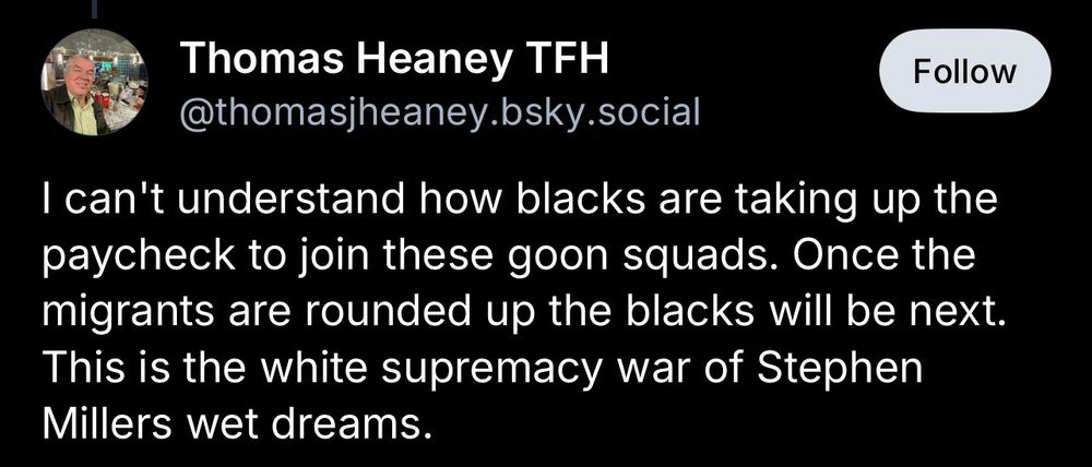 Thomas Heaney TFH
@thomasjheaney.bsky.social

I can't understand how blacks are taking up the paycheck to join these goon squads. Once the migrants are rounded up the blacks will be next.
This is the white supremacy war of Stephen
Millers wet dreams.