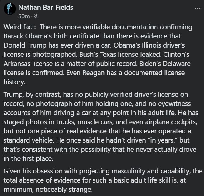 There is more verifiable evidence for Obama’s birth certificate than there is that Trump has ever driven a car.

Obama’s IL license is photographed. Bush’s TX license leaked. Clinton’s and Biden’s are documented. Even Reagan’s.

But Trump? No license photo. No records. No stories of him ever behind the wheel. Only golf carts and staged truck photos.

“Haven’t driven in years” also covers “never drove at all.”
And that’s… interesting.