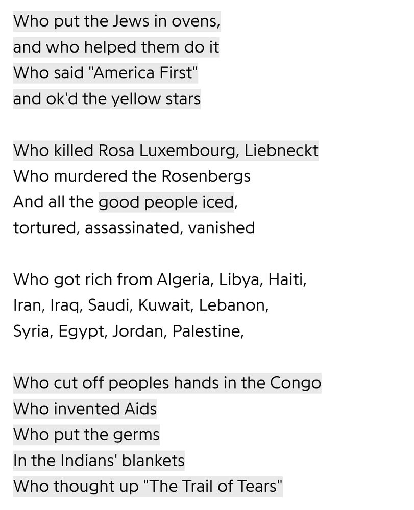Who put the Jews in ovens, and who helped them do it Who said "America First' and ok'd the vellow stars
Who killed Rosa Luxembourg, Liebneckt Who murdered the Rosenbergs And all the good people iced, tortured, assassinated. vanished
Who got rich from Algeria, Libya, Haiti, Iran, Iraq, Saudi, Kuwait, Lebanon, Syria, Egypt, Jordan, Palestine,
Who cut off peoples hands in the Conga Who invented Aids
Who put the germs
In the Indians' blankets
Who thought up "The Trail of Tears"