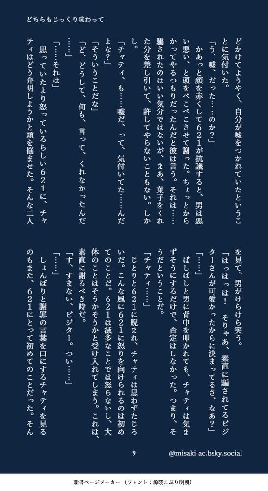 どかけてようやく、自分が嘘をつかれていたということに気付いた。
「う、嘘、だった……のか？」
　かあっと顔を赤くして６２１が抗議すると、男は悪い悪い、と頭をぺこぺこさせて謝った。ちょっとからかってやるつもりだったんだと彼は言う。それは……騙されたのはいい気分ではないが、まあ、菓子をくれた分を差し引いて、許してやらないこともない。しかし。
「チャティ、も……嘘だ、って、気付いてた……んだよな？」
「そういうことだな」
「ど、どうして、何も、言って、くれなかったんだ……」
「……それは」
　思っていたより怒っているらしい６２１に、チャティはどう弁明しようかと頭を悩ませた。そんな二人を見て、男がけらけら笑う。
「はっはっは！　そりゃあ、素直に騙されてるビジターさんが可愛かったからに決まってるさ、なあ？」
「……」
　ばしばしと男に背中を叩かれても、チャティは気まずそうにするだけで、否定はしなかった。つまり、そうだということだ。
「チャティ……」
　じとりと６２１に睨まれ、チャティは思わずたじろいだ。こんな風に６２１に怒りを向けられるのは初めてのことだ。６２１は滅多なことでは怒らないし、大体のことはそうかそうかと受け入れてしまう。これは、素直に謝るべき時だ。
「す、すまない、ビジター。つい……」
「……」
　しょんぼりと謝罪の言葉を口にするチャティを見るのもまた、６２１にとって初めてのことだった。そん