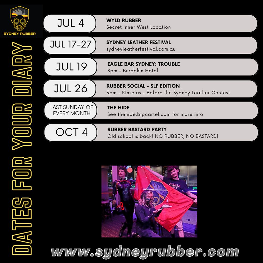 A list of Dates for Your Diary for the Sydney Rubber community. 
July 4th- Wyld Rubber: Secret Inner West Location 
July 17-27- Sydney Leather Festival: Sydney leather festival.com.au
July 19: Eagle Bar Sydney: Trouble: 8pm, Burdekin Hotel,
July 26- Rubber Social, SLF edition: 3pm Kinselas before Sydney Leather Contest
Last Sunday of Every Month- The Hide: See thehide.bigcartel.com for more info
October 4th- Rubber Bastard Party: Old School is Back! No Rubber No Bastard!

Below is a photo of three people holding up the Sydney Rubber flag and the url www.sydneyrubber.com
