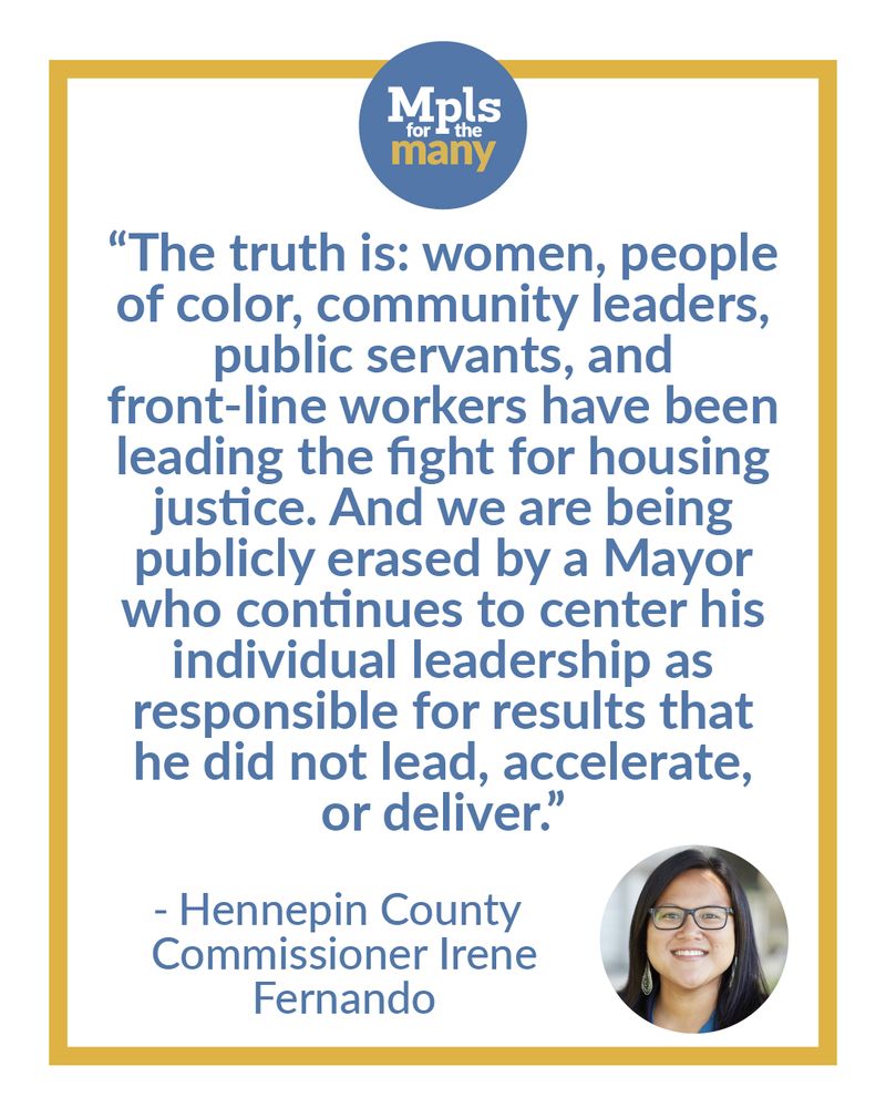 Mpls for the Many logo with the following text below, "The truth is: women, people of color, community leaders, public servants, and front-line workers have been leading the fight for housing justice. And we are being publicly erased by a Mayor who continues to enter his individual leadership as responsible for results that he did not lead, accelerate, or deliver." Attributed to "Hennepin County Commissioner Irene Fernando" next to a photo of Irene Fernando.