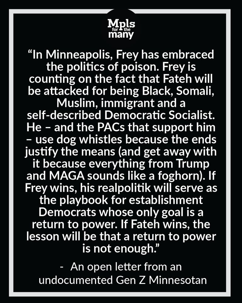 Mpls for the Man logo with the following text below: "In Minneapolis, Frey has embraced the politics of poison. Frey is counting on the fact that Fateh will be attacked for being Black, Somali, Muslim, immigrant and a self-described Democratic Socialist. He – and the PACs that support him – use dog whistles because the ends justify the means (and get away with it because everything from Trump and MAGA sounds like a foghorn). If Frey wins, his realpolitik will serve as the playbook for establishment Democrats whose only goal is a return to power. If Fateh wins, the lesson will be that a return to power is not enough." Attributed to "An open letter from an undocumented Gen Z Minnesotan. 