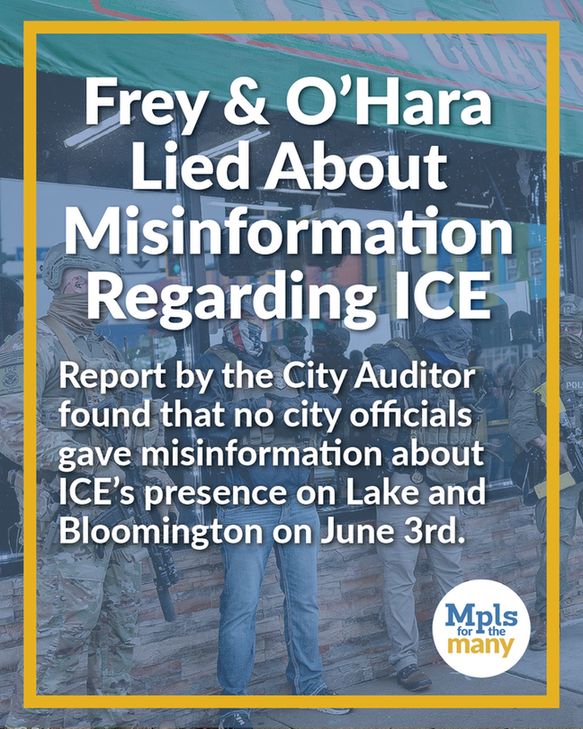 Title text, "Frey & O'Hara Lied About Misinformation Regarding ICE" with subtitle, "Report by the City Auditor found that no city officials gave misinformation about ICE's presence on Lake and Bloomington on June 3rd" with Mpls for the Many logo in the bottom right, above a photo of ICE and other federal agents on Lake and Bloomington.
