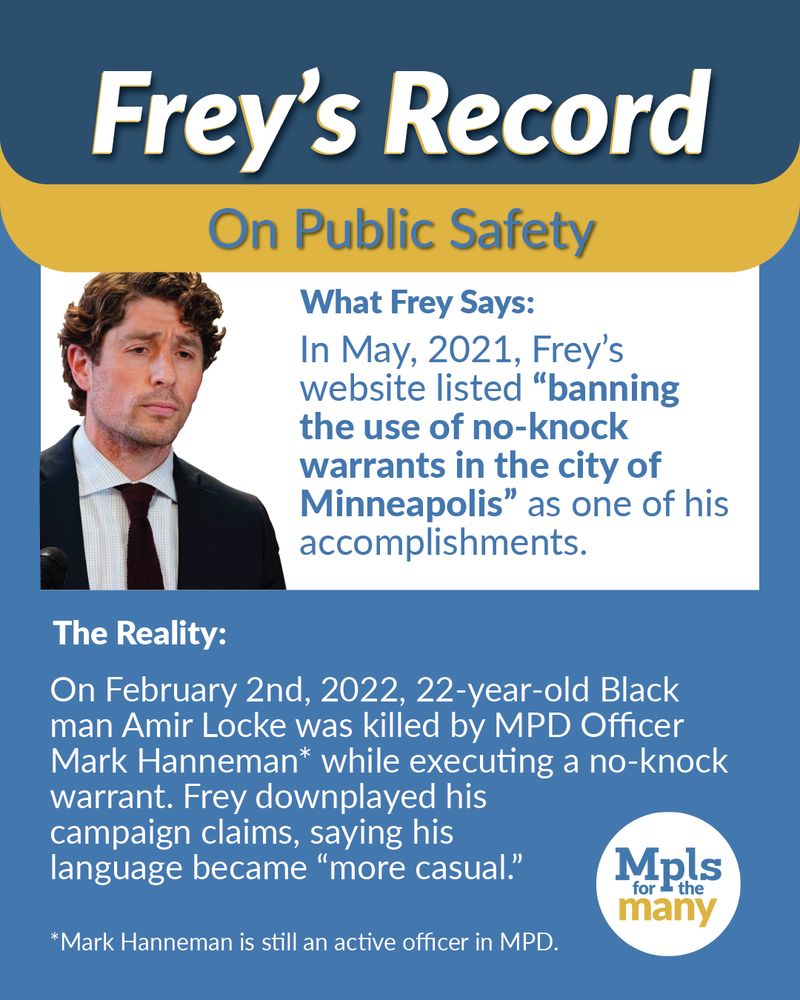 Title text: "Frey's Record" subtitle "On Public Safety" above the text, "What Frey Says: In May, 2021, Frey's website listed "banning the use of no-knock warrants in the city of Minneapolis" as one of his accomplishments" next to a photo of Jacob Frey. Below that is the text "The Reality: On February 2nd, 2022, 22-year-old Black man Amir Locke was killed by MPD Officer Mark Hanneman* while executing a no-knock warrant. Frey downplayed his capaign claims, saying his language became 'more casual.;" And text with an asterisk reading, "Mark Hanneman is still an active officer in MPD." Next to the Mpls for the Many logo.
