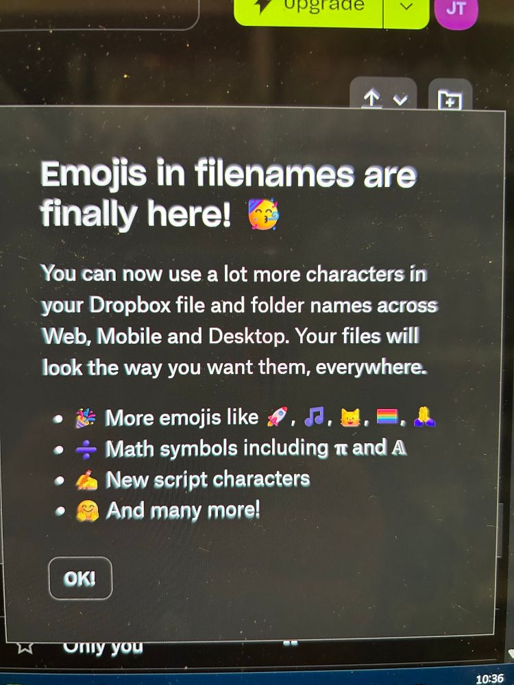 Screenshot from Dropbox:

"Emojis in file names are finally here!" (Celebration party horn emoji)

"You can now use a lot more characters in your Dropbox file and folder names across Web, Mobile and Desktop. Your files will look the way you want them, everywhere."

This is followed by a bullet list.

(Party horn emoji) "More emojis like" (Rocketship emoji) (Music notes emoji) (Catface emoji) (Rainbow flag emoji) and (Head in hands emoji).

(Division symbol emoji) "Math symbols including" (Pi emoji) and (Another emoji that is math related I guess... this is weird as someone who tested out of year of college calculus and I cannot for the life of me identify that).

(Hand holding a pencil emoji) "New script characters".

(Jazz Hands emoji) "And many more".