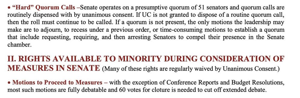 • "Hard" Quorum Calls -Senate operates on a presumptive quorum of 51 senators and quorum calls are routinely dispensed with by unanimous consent. If UC is not granted to dispose of a routine quorum call, then the roll must continue to be called. If a quorum is not present, the only motions the leadership may make are to adjourn, to recess under a previous order, or time-consuming motions to establish a quorum that include requesting, requiring, and then arresting Senators to compel their presence in the Senate chamber.

II. RIGHTS AVAILABLE TO MINORITY DURING CONSIDERATION OF MEASURES IN SENATE (Many of these rights are regularly waived by Unanimous Consent.)

• Motions to Proceed to Measures - with the exception of Conference Reports and Budget Resolutions, most such motions are fully debatable and 60 votes for cloture is needed to cut off extended debate.