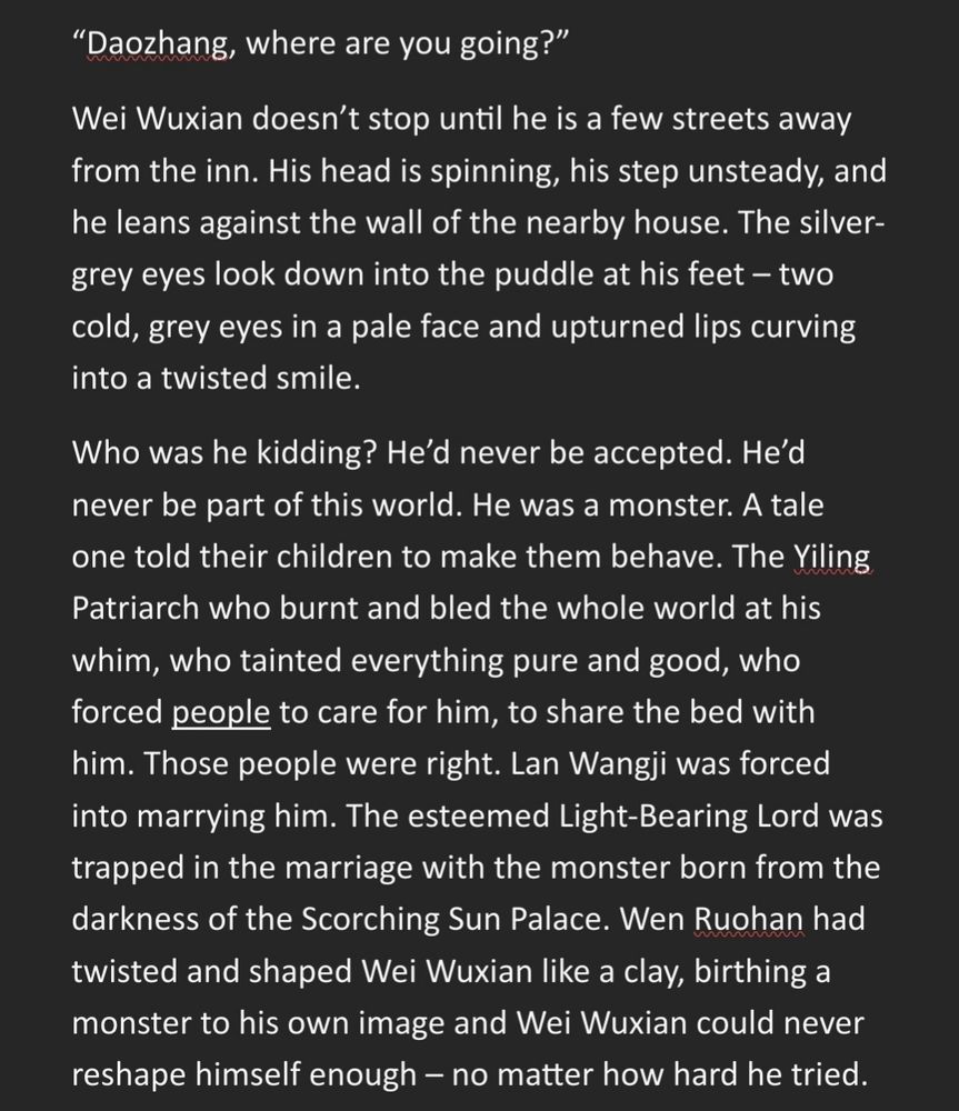 “Daozhang, where are you going?”
Wei Wuxian doesn’t stop until he is a few streets away from the inn. His head is spinning, his step unsteady, and he leans against the wall of the nearby house. The silver-grey eyes look down into the puddle at his feet – two cold, grey eyes in a pale face and upturned lips curving into a twisted smile.
Who was he kidding? He’d never be accepted. He’d never be part of this world. He was a monster. A tale one told their children to make them behave. The Yiling Patriarch who burnt and bled the whole world at his whim, who tainted everything pure and good, who forced people to care for him, to share the bed with him. Those people were right. Lan Wangji was forced into marrying him. The esteemed Light-Bearing Lord was trapped in the marriage with the monster born from the darkness of the Scorching Sun Palace. Wen Ruohan had twisted and shaped Wei Wuxian like a clay, birthing a monster to his own image and Wei Wuxian could never reshape himself enough.