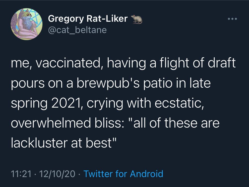 Gregory Rat-Liker
@cat_beltane

me, vaccinated, having a flight of draft pours on a brewpub's patio in late spring 2021, crying with ecstatic, overwhelmed bliss: "all of these are lackluster at best"

11:21 • 12/10/20 • Twitter for Android