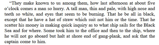 an excerpt from Dracula

"“They make known to us among them, how last afternoon at about five o’clock comes a man so hurry. A tall man, thin and pale, with high nose and teeth so white, and eyes that seem to be burning. That he be all in black, except that he have a hat of straw which suit not him or the time. That he scatter his money in making quick inquiry as to what ship sails for the Black Sea and for where. Some took him to the office and then to the ship, where he will not go aboard but halt at shore end of gang-plank, and ask that the captain come to him."