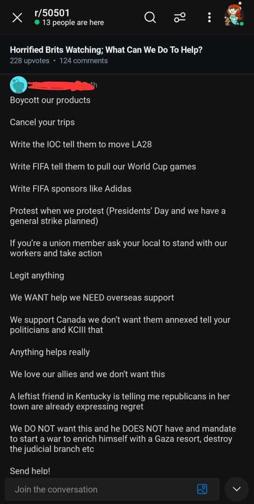 The text reads a list of ways that international citizens can support Americans right now.

The list reads:
"Boycott our products, cancel your trips, write the IOC to tell them to move LA28, write FIFA, tell them to pull our World Cup games, write FIFA sponsorships like Addidas, protest when we protest (President's Day, we have a general strike planned), if your a union member, ask your local to stand with our workers and take action, legit anything. We WANT help, we NEED overseas support. We support Canada, we don't want them annexed. Tell your politicians and KCIII that. Anything helps really, we love our allies and we don't want this. A leftist friend in Kentucky is telling me Republicans in her town are already expressing regret. We DO NOT want this and he DOES NOT have a* mandate to start as war to enrich himself with a Gaza resort, destroy the judicial branch, etc. Send help!"

*corrected an autocorrect error to preserve the writer's intended statement.