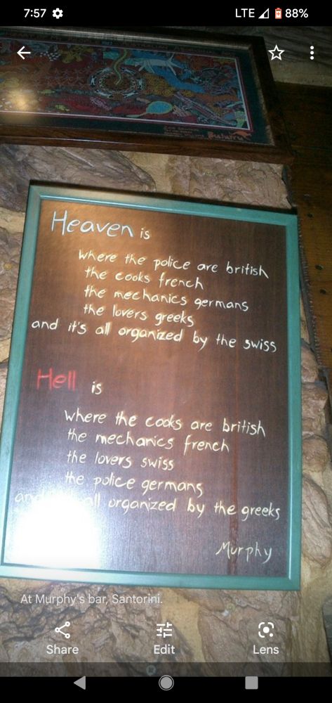 HEAVEN is
where the police are British 
the cooks are French
the mechanics are Germans
the lovers are Greek
and it's all organized by the Swiss

HELL is
where the cooks are British 
the mechanics are French 
the lovers are Swiss
the police, Germans
and it's all organized by the Greeks

-Murphy

At Murphy's Bar, Santorini, Greece