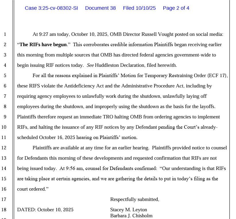 At 9:27 am today, October 10, 2025, OMB Director Russell Vought posted on social media:

"The RIFs have begun." This corroborates credible information Plaintiffs began receiving earlier this morning from multiple sources that OMB has directed federal agencies government-wide to begin issuing RIF notices today. See Huddleston Declaration, filed herewith. 
For all the reasons explained in Plaintiffs' Motion for Temporary Restraining Order (EC 17), these RIFS violate the Antideficiency Act and the Administrative Procedure Act, including by requiring agency employees to unlawfully work during the shutdown, unlawfully laying off employees during the shutdown, and improperly using the shutdown as the basis for the layoffs.
Plaintiffs therefore request an immediate TRO halting OMB from ordering agencies to implement RIFs, and halting the issuance of any RIF notices by any Defendant pending the Court's already-scheduled October 16, 2025 hearing on Plaintiffs' motion.
Plaintiffs are available at any time for an earlier hearing. Plaintiffs provided notice to counsel for Defendants this morning of these developments and requested confirmation that RIFs are not being issued today. At 9:56 am, counsel for Defendants confirmed: "Our understanding is that RIFs are taking place at certain agencies, and we are gathering the details to put in today's filing as the court ordered."

DATED: October 10, 2025
Respectfully submitted,
Stacey M. Leyton
Barbara J. Chisholm