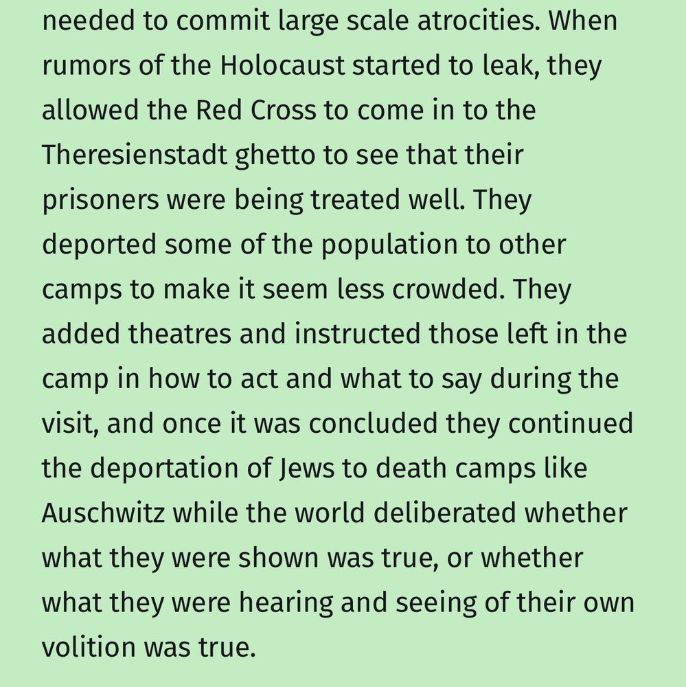 When rumors of the Holocaust started to leak, they allowed the Red Cross to come in to the Theresienstadt ghetto to see that their prisoners were being treated well. They deported some of the population to other camps to make it seem less crowded. They added theatres and instructed those left in the camp in how to act and what to say during the visit, and once it was concluded they continued the deportation of Jews to death camps like Auschwitz while the world deliberated whether what they were shown was true, or whether what they were hearing and seeing of their own volition was true.