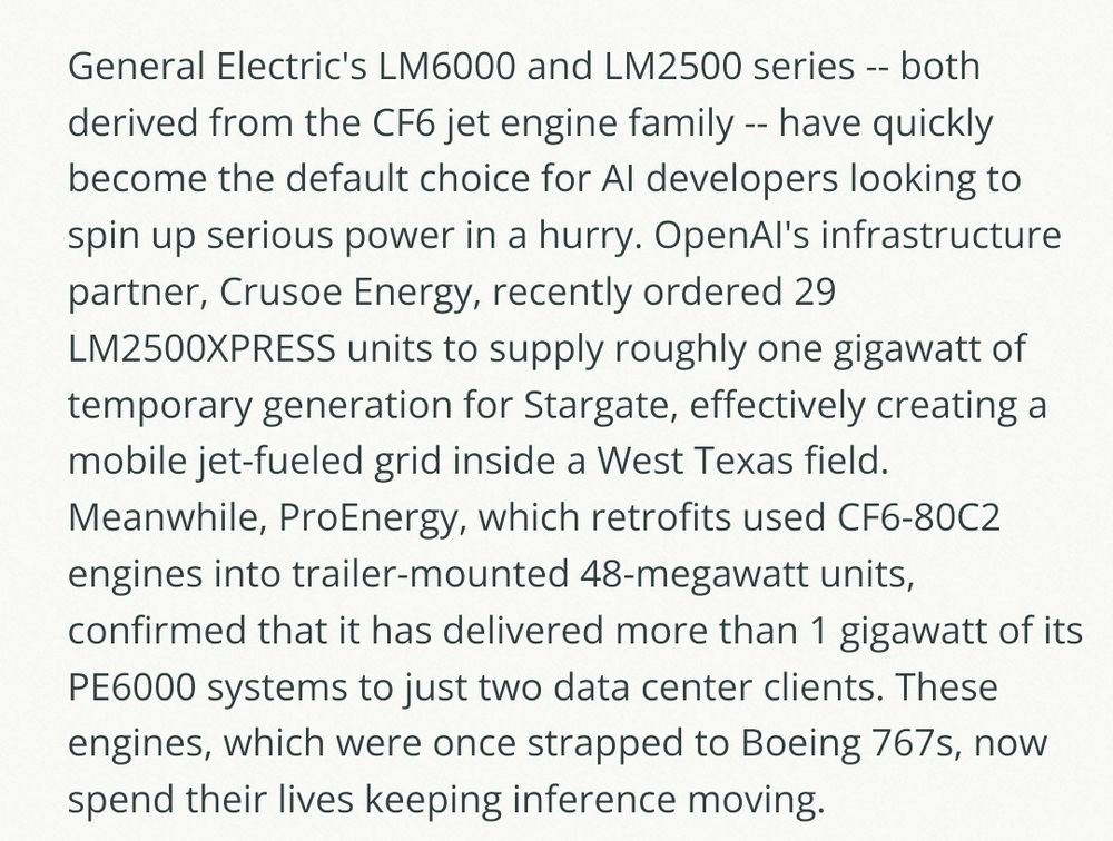 General Electric's LM6000 and LM2500 series -- both derived from the CF6 jet engine family -- have quickly become the default choice for AI developers looking to spin up serious power in a hurry. OpenAI's infrastructure partner, Crusoe Energy, recently ordered 29 LM2500XPRESS units to supply roughly one gigawatt of temporary generation for Stargate, effectively creating a mobile jet-fueled grid inside a West Texas field. Meanwhile, ProEnergy, which retrofits used CF6-80C2 engines into trailer-mounted 48-megawatt units, confirmed that it has delivered more than 1 gigawatt of its PE6000 systems to just two data center clients. These engines, which were once strapped to Boeing 767s, now spend their lives keeping inference moving. 