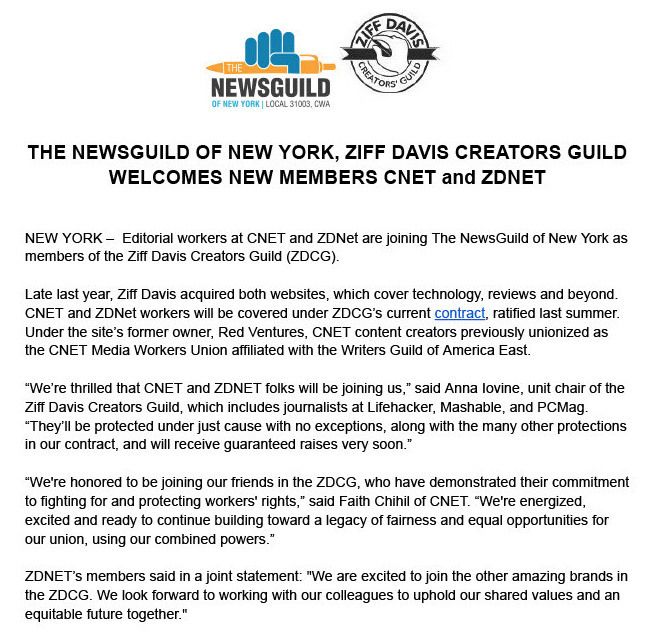 NEW YORK –  Editorial workers at CNET and ZDNet are joining The NewsGuild of New York as members of the Ziff Davis Creators Guild (ZDCG).

Late last year, Ziff Davis acquired both websites, which cover technology, reviews and beyond. CNET and ZDNet workers will be covered under ZDCG’s current contract, ratified last summer. Under the site’s former owner, Red Ventures, CNET content creators previously unionized as the CNET Media Workers Union affiliated with the Writers Guild of America East. 

“We’re thrilled that CNET and ZDNET folks will be joining us,” said Anna Iovine, unit chair of the Ziff Davis Creators Guild, which includes journalists at Lifehacker, Mashable, and PCMag.  “They’ll be protected under just cause with no exceptions, along with the many other protections in our contract, and will receive guaranteed raises very soon.”

“We're honored to be joining our friends in the ZDCG, who have demonstrated their commitment to fighting for and protecting workers' rights,” said Faith Chihil of CNET. “We're energized, excited and ready to continue building toward a legacy of fairness and equal opportunities for our union, using our combined powers.” 

ZDNET’s members said in a joint statement: "We are excited to join the other amazing brands in the ZDCG. We look forward to working with our colleagues to uphold our shared values and an equitable future together."