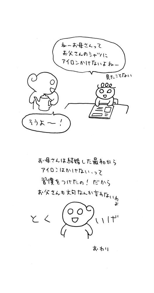 絵日記画像その2

絵：私の自宅。母に「ねー、お母さんって、お父さんのシャツにアイロンかけないよねー。見た事ない」と話しかける私。あっけらかんと「そうよー！」と答える母

絵：「お母さんは結婚した最初からアイロンはかけない、って習慣をつけたの！だからお父さんも文句なんか言わないわよ」と得意気に言う母。
終わり。