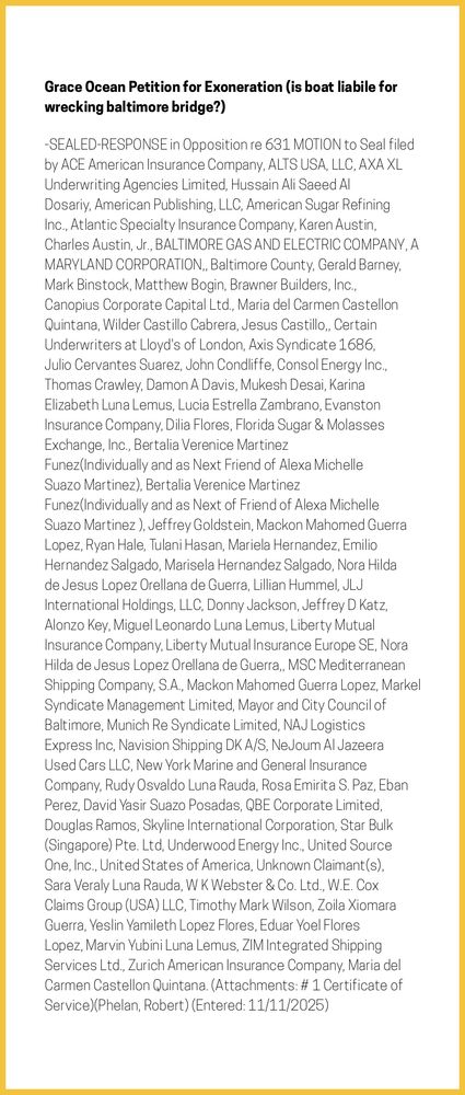 The entry's text: -SEALED-RESPONSE in Opposition re 631 MOTION to Seal filed by ACE American Insurance Company, ALTS USA, LLC, AXA XL Underwriting Agencies Limited, Hussain Ali Saeed Al Dosariy, American Publishing, LLC, American Sugar Refining Inc., Atlantic Specialty Insurance Company, Karen Austin, Charles Austin, Jr., BALTIMORE GAS AND ELECTRIC COMPANY, A MARYLAND CORPORATION,, Baltimore County, Gerald Barney, Mark Binstock, Matthew Bogin, Brawner Builders, Inc., Canopius Corporate Capital Ltd., Maria del Carmen Castellon Quintana, Wilder Castillo Cabrera, Jesus Castillo,, Certain Underwriters at Lloyd's of London, Axis Syndicate 1686, Julio Cervantes Suarez, John Condliffe, Consol Energy Inc., Thomas Crawley, Damon A Davis, Mukesh Desai, Karina Elizabeth Luna Lemus, Lucia Estrella Zambrano, Evanston Insurance Company, Dilia Flores, Florida Sugar & Molasses Exchange, Inc., Bertalia Verenice Martinez Funez(Individually and as Next Friend of Alexa Michelle Suazo Martinez), Bertalia Verenice Martinez Funez(Individually and as Next of Friend of Alexa Michelle Suazo Martinez ), Jeffrey Goldstein, Mackon Mahomed Guerra Lopez, Ryan Hale, Tulani Hasan, Mariela Hernandez, Emilio Hernandez Salgado, Marisela Hernandez Salgado, Nora Hilda de Jesus Lopez Orellana de Guerra, Lillian Hummel, JLJ International Holdings, LLC, Donny Jackson, Jeffrey D Katz, Alonzo Key, Miguel Leonardo Luna Lemus, Liberty Mutual Insurance Company, Liberty Mutual Insurance Europe SE, Nora Hilda de Jesus Lopez Orellana de Guerra,, MSC Mediterranean Shipping Company, S.A., Mackon Mahomed Guerra Lopez, Markel Syndicate Management Limited, Mayor and City Council of Baltimore, Munich Re Syndicate Limited, NAJ Logistics Express Inc, Navision Shipping DK A/S, NeJoum Al Jazeera Used Cars LLC, New York Marine and General Insurance Company, Rudy Osvaldo Luna Rauda, Rosa Emirita S. Paz, Eban Perez, David Yasir Suazo Posadas, QBE Corporate Limited, Douglas Ramos, Skyline International Corporation, Star Bulk (Singapore) Pte. Ltd, Underwood Energy Inc., United Source One, Inc., United States of America, Unknown Claimant(s), Sara Veraly Luna Rauda, W K Webster & Co. Ltd., W.E. Cox Claims Group (USA) LLC, Timothy Mark Wilson, Zoila Xiomara Guerra, Yeslin Yamileth Lopez Flores, Eduar Yoel Flores Lopez, Marvin Yubini Luna Lemus, ZIM Integrated Shipping Services Ltd., Zurich American Insurance Company, Maria del Carmen Castellon Quintana. (Attachments: # 1 Certificate of Service)(Phelan, Robert) (Entered: 11/11/2025)