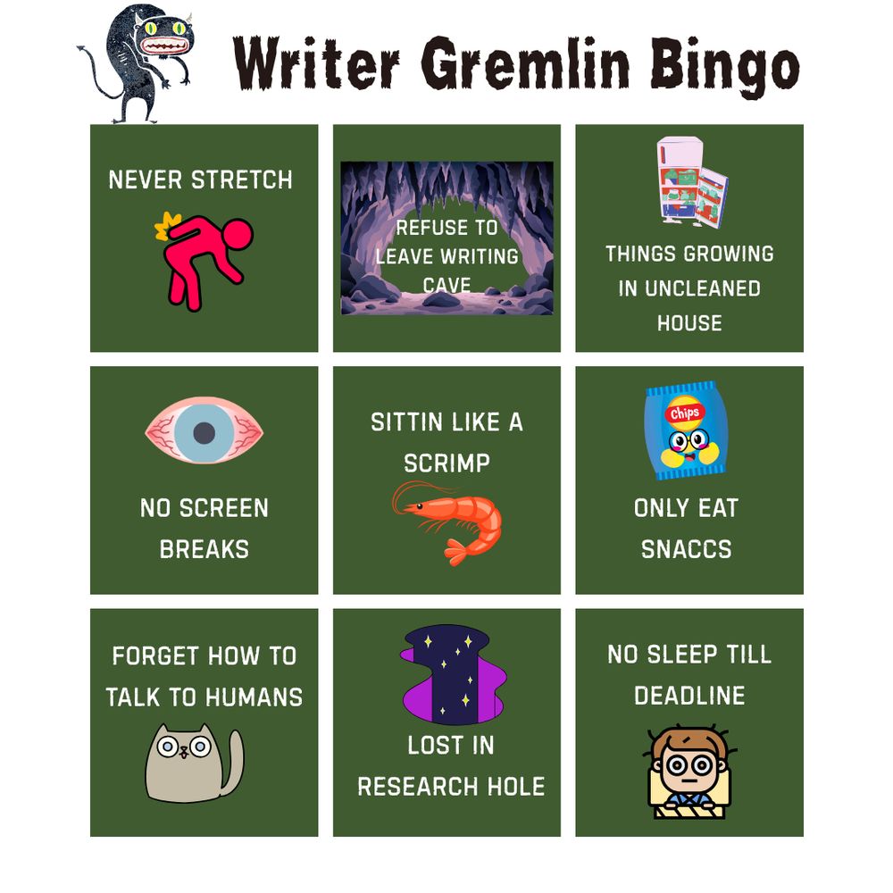 Writer Gremlin Bingo, nine squares:
1. Never stretch
2. Refuse to leave writing cave
3. Things growing in uncleaned house
4. No screen breaks
5. Sittin like a scrimp
6. Only eat snaccs
7. Forget how to talk to humans
8. Lost in research hole
9. No sleep till deadline