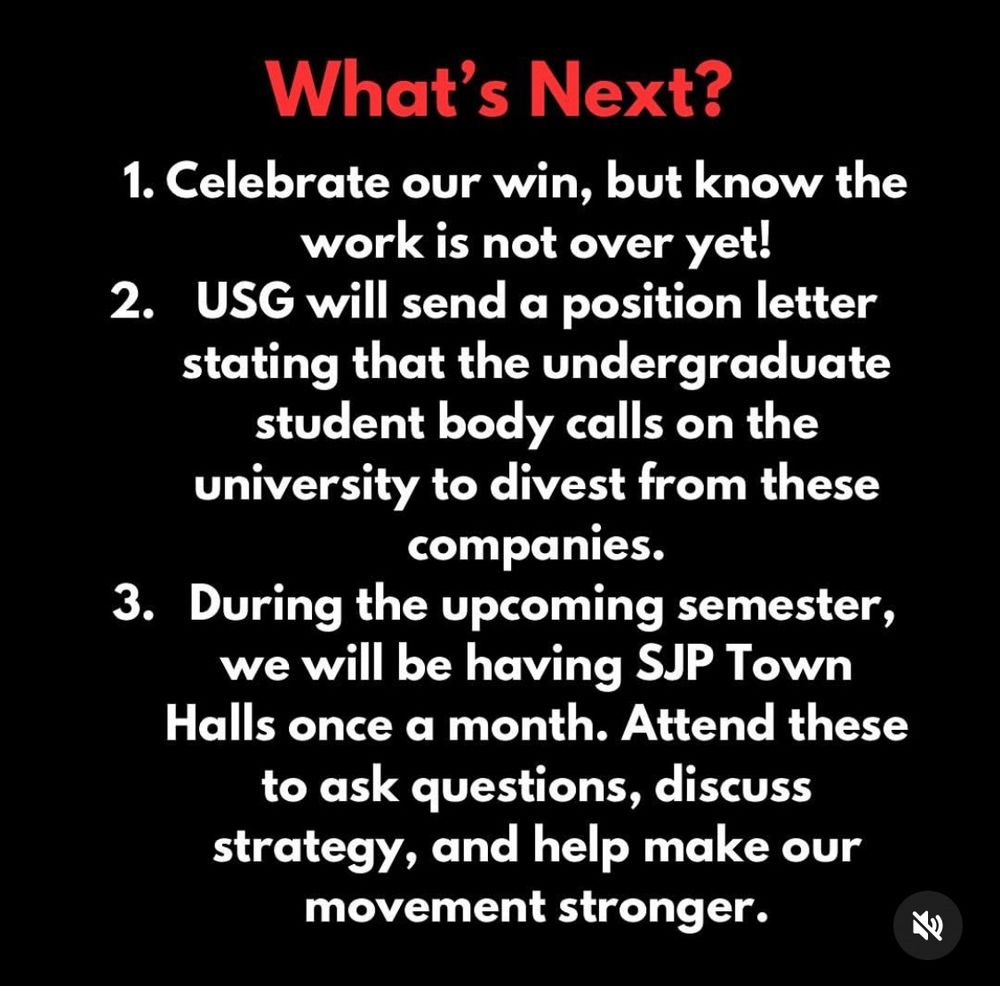 What’s next? 1. Celebrate our win, but know the work is not over yet! 2. USG will send a position letter stating that the undergraduate student body calls on the university to divest from these companies. 3.During the upcoming semester, we will be having SJP Town Halls once a month. Attend these to ask questions, discuss strategy, and help make our movement stronger.