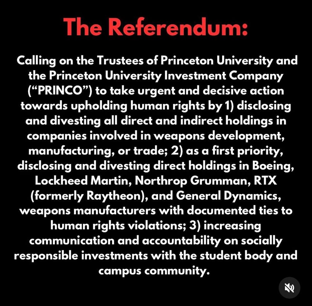 Calling on the Trustees of Princeton University and the Princeton University Investment Company (“PRINCO”) to take urgent and decisive action towards upholding human rights by 1) disclosing and divesting all direct and indirect holdings in companies involved in weapons development, manufacturing, or trade; 2) as a first priority, disclosing and divesting direct holdings in Boeing, Lockheed Martin, Northrop Grumman, RTX (formerly Raytheon), and General Dynamics, weapons manufacturers with documented ties to human rights violations; 3) increasing communication and accountability on socially responsible investments with the student body and campus community. 
