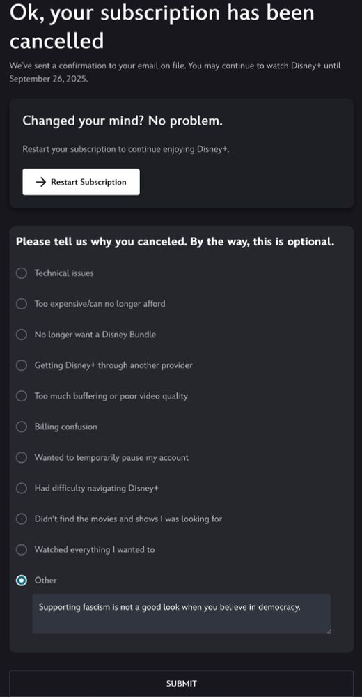 Screenshot:

Ok, your subscription has been cancelled

We've sent a confirmation to your email on file. You may continue to watch Disney+ until September 26, 2025.

Changed your mind? No problem.

Restart your subscription to continue enjoying Disney+.
[ -> Restart Subscription ]

Please tell us why you canceled. By the way, this is optional.
( ) Technical issues
( ) Too expensive/can no longer afford
( ) No longer want a Disney Bundle
( ) Getting Disney+ through another provider
( ) Too much buffering or poor video quality
( ) Billing confusion
( ) Wanted to temporarily pause my account
( ) Had difficulty navigating Disney+
( ) Didn't find the movies and shows I was looking for
( ) Watched everything I wanted to
(*) Other
      [ Supporting fascism is not a good look when you believe in ]
      [ democracy.                                                                               ]

[ Submit ]