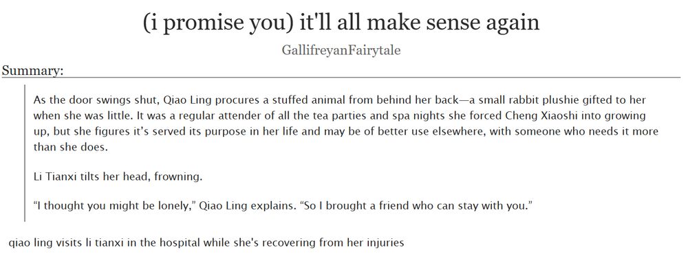 (i promise you) it'll all make sense again by GallifreyanFairytale on Ao3

Summary:

As the door swings shut, Qiao Ling procures a stuffed animal from behind her back—a small rabbit plushie gifted to her when she was little. It was a regular attender of all the tea parties and spa nights she forced Cheng Xiaoshi into growing up, but she figures it’s served its purpose in her life and may be of better use elsewhere, with someone who needs it more than she does.

Li Tianxi tilts her head, frowning.

“I thought you might be lonely,” Qiao Ling explains. “So I brought a friend who can stay with you.”

[or:] qiao ling visits li tianxi in the hospital while she's recovering from her injuries