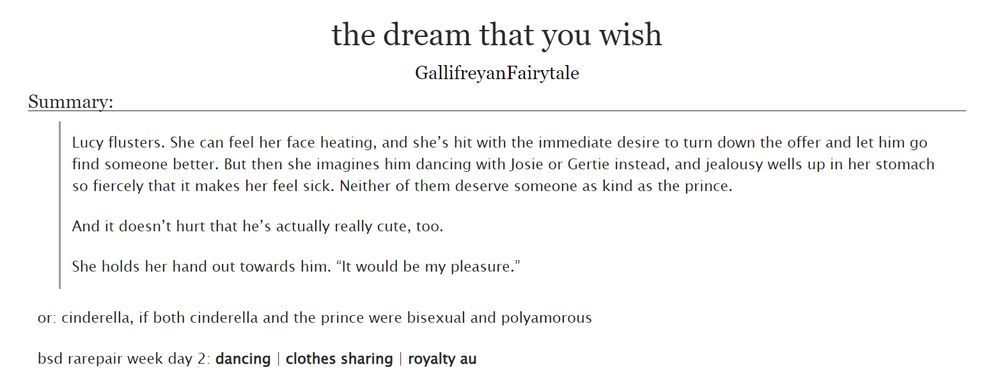 the dream that you wish by GallifreyanFairytale on Ao3

Summary:

Lucy flusters. She can feel her face heating, and she’s hit with the immediate desire to turn down the offer and let him go find someone better. But then she imagines him dancing with Josie or Gertie instead, and jealousy wells up in her stomach so fiercely that it makes her feel sick. Neither of them deserve someone as kind as the prince.

And it doesn’t hurt that he’s actually really cute, too.

She holds her hand out towards him. “It would be my pleasure.”

or: cinderella, if both cinderella and the prince were bisexual and polyamorous

bsd rarepair week day 2: dancing | clothes sharing | royalty au