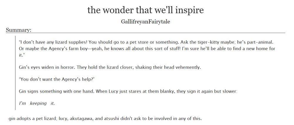 the wonder that we'll inspire by GallifreyanFairytale

Summary:

“I don’t have any lizard supplies! You should go to a pet store or something. Ask the tiger-kitty maybe; he’s part-animal. Or maybe the Agency’s farm boy—yeah, he knows all about this sort of stuff! I’m sure he’ll be able to find a new home for it.”

Gin’s eyes widen in horror. They hold the lizard closer, shaking their head vehemently.

“You don’t want the Agency’s help?”

Gin signs something with one hand. When Lucy just stares at them blanky, they sign it again but slower:

I’m   keeping   it.

[or:] gin adopts a pet lizard; lucy, akutagawa, and atsushi didn't ask to be involved in any of this.
