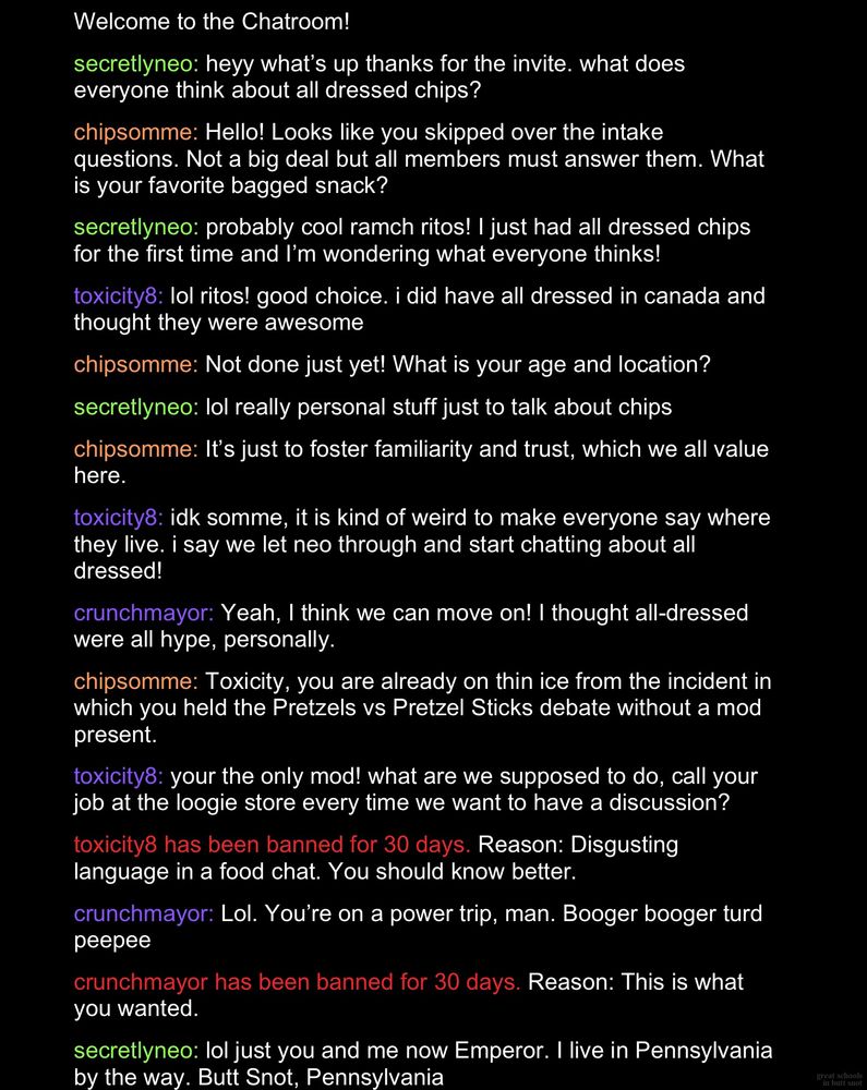 Welcome to the Chatroom!
secretlyneo: heyy what's up thanks for the invite. what does everyone think about all dressed chips?
chipsomme: Hello! Looks like you skipped over the intake questions. Not a big deal but all members must answer them. What is your favorite bagged snack?
secretlyneo: probably cool ramch ritos! I just had all dressed chips for the first time and I'm wondering what everyone thinks!
toxicity8: lol ritos! good choice. i did have all dressed in canada and thought they were awesome.
chipsomme: Not done just yet! What is your age and location? secretlyneo: lol really personal stuff just to talk about chips. chipsomme: It's just to foster familiarity and trust, which we all value here.
toxicity8: idk somme, it is kind of weird to make everyone say where they live. i say we let neo through and start chatting about all dressed!
crunchmayor: Yeah, I think we can move on! I thought all-dressed were all hype, personally.
chipsomme: Toxicity, you are already on thin ice from the incident in which you held the Pretzels vs Pretzel Sticks debate without a mod present.
toxicity8: your the only mod! what are we supposed to do, call your job at the loogie store every time we want to have a discussion? toxicity8 has been banned for 30 days. Reason: Disgusting language in a food chat. You should know better.
crunchmayor: Lol. You're on a power trip, man. Booger booger turd peepee.
crunchmayor has been banned for 30 days. Reason: This is what you wanted.
secretlyneo: lol just you and me now Emperor. I live in Pennsylvania by the way. Butt Snot, Pennsylvania
(great schools in butt snot)