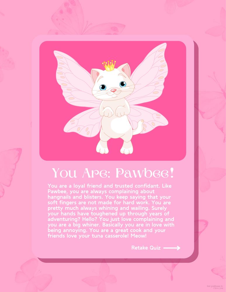 Quiz results with a cartoon fairy cat with a crown. Text: You Are: Pawbee!
You are a loyal friend and trusted confidant. Like Pawbee, you are always complaining about hangnails and blisters. You keep saying that your soft fingers are not made for hard work. You are pretty much always whining and wailing. Surely your hands have toughened up through years of adventuring? Hello? You just love complaining and you are a big whiner. Basically you are in love with being annoying. You are a great cook and your friends love your tuna casserole! Meow!
(but god damnit, i love you.)