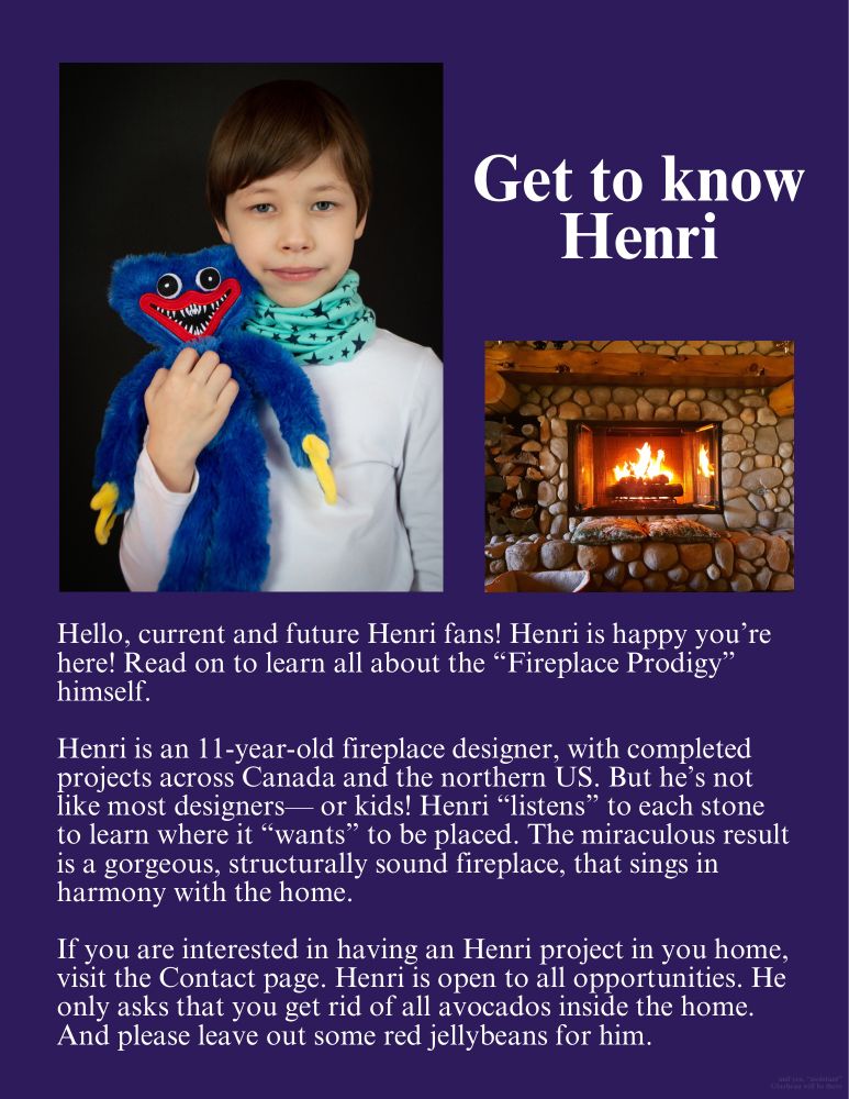 Web page with picture of dour boy with a toothy monster plush, next to a picture of a river rock fireplace. Text: Get to know Henri.
Hello, current and future Henri fans! Henri is happy you're here! Read on to learn all about the "Fireplace Prodigy" himself.
Henri is an 11-year-old fireplace designer, with completed projects across Canada and the northern US. But he's not like most designers— or kids! Henri "listens" to each stone to learn where it "wants" to be placed. The miraculous result is a gorgeous, structurally sound fireplace, that sings in harmony with the home.
If you are interested in having an Henri project in you home, visit the Contact page. Henri is open to all opportunities. He only asks that you get rid of all avocados inside the home. And please leave out some red jellybeans for him.

(and yes “assistant” Glazbeau will be there.)