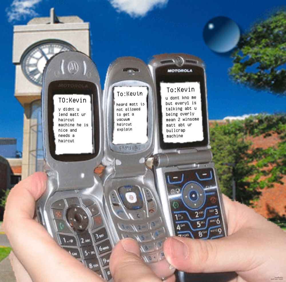 Pair of hands holding three flip phones and all three phones are composing a text to someone named Kevin. The texts say, y didnt u lend matt ur haircut
machine he is nice and needs a haircut. heard matt is not allowed to get a vacuum haircut explain. u dont kno me but every is talking abt u being overly mean 2 winsome matt abt ur bullcrap machine.
(handsome matt nice matt)
