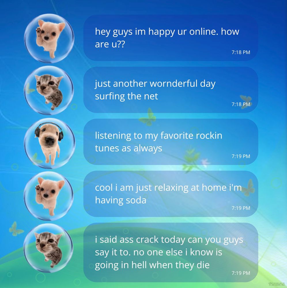 Very Frutiger-Aero-style chat between two cute dogs and a cat. Text: hey guys im happy ur online. how are u??

just another wonderful day surfing the net.

listening to my favorite rockin tunes as always.

cool i am just relaxing at home i'm having soda.

i said ass crack today can you guys say it to. no one else i know is going in hell when they die.

(other swears are ok it’s mainly just that)
