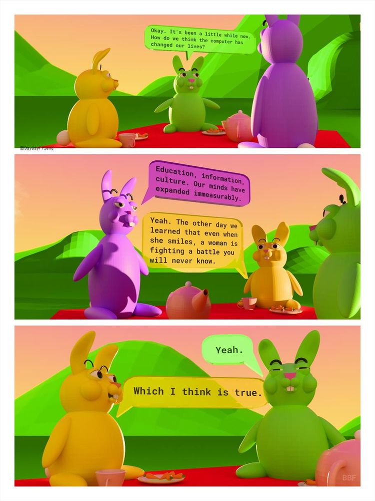 Three bunnies picnic outside. Transcript:
GRASSY: Okay. It's been a little while now.
How do we think the computer has changed our lives?
ASTER: Education, information, culture. Our minds have expanded immeasurably.
DAFFODIL: Yeah. The other day we learned that even when she smiles, a woman is fighting a battle you
will never know.
GRASSY: Yeah.
DAFFODIL: Which I think is true.