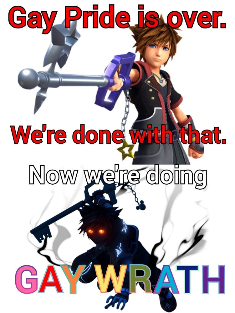 A meme with the text " Gay Pride is over. We're done with that. " over the top of a picture of Sora from Kingdom Hearts, followed by the text " Now we're doing GAY WRATH " over the top of a picture of Sora in his shadowy Anti Form from Kingdom Hearts 2.