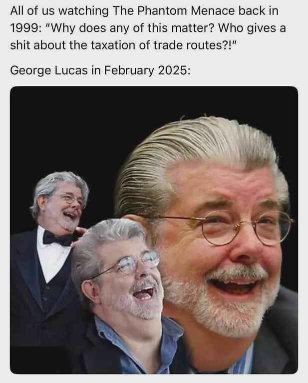 A picture with the following caption:

“All of us watching The Phantom Menace back in 1999: ‘Why does any of this matter? Who gives a shit about the taxation of trade routes?!’

George Lucas in February 2025:”

And the caption is followed by a photo montage of three images of George Lucas laughing.
