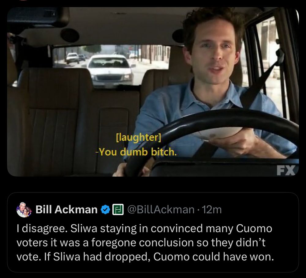 Bill ackman: I disagree. Sliwa staying in convinced many Cuomo voters it was a foregone conclusion so they didn't vote. If Sliwa had dropped, Cuomo could have won.

Reply: Dennis from It’s Always Sunny laughing and saying “You dumb bitch.”