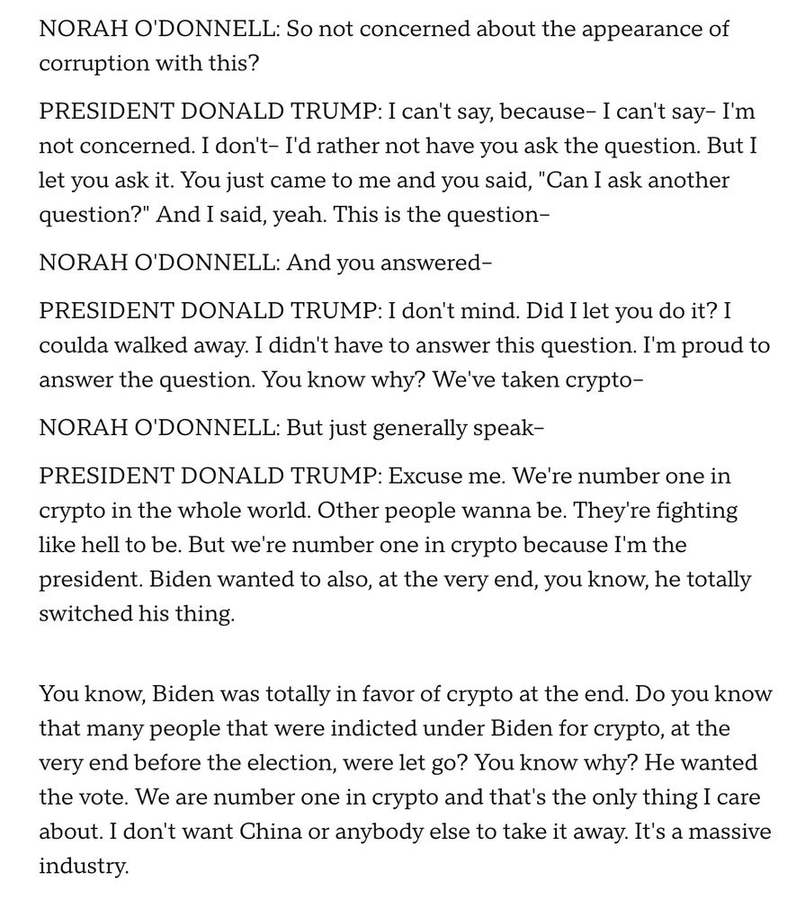NORAH O'DONNELL: So not concerned about the appearance of corruption with this?

PRESIDENT DONALD TRUMP: I can't say, because- I can't say- I'm not concerned. I don't- I'd rather not have you ask the question. But I let you ask it. You just came to me and you said, "Can I ask another question?" And I said, yeah. This is the question-

NORAH O'DONNELL: And you answered -

PRESIDENT DONALD TRUMP: I don't mind. Did I let you do it? I coulda walked away. I didn't have to answer this question. I'm proud to answer the question. You know why? We've taken crypto-

NORAH O'DONNELL: But just generally speak-

PRESIDENT DONALD TRUMP: Excuse me. We're number one in crypto in the whole world. Other people wanna be. They re fighting like hell to be. But we're number one in crypto because I'm the president. Biden wanted to also, at the very end, you know, he totally switched his thing.
You know, Biden was totally in favor of crypto at the end. Do you know that many people that were indicted under Biden for crypto, at the very end before the election, were let go? You know why? He wanted the vote. We are number one in crypto and that's the only thing I care about. I don't want China or anybody else to take it away. It's a massive industry.