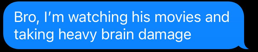 Bro, I'm watching his movies and taking heavy brain damage