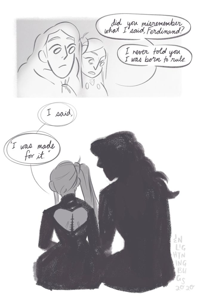 Panel 1: Edelgard and Ferdinand sitting together. He is glancing over at her, but she is staring forward.
Edelgard: did you misremember what I said, Ferdinand? I never told you I was born to rule
Panel 2: Edelgard and Ferdinand sitting together from the back, in shadow. A long straight scar with stitches is seen along Edelgard’s spine through the heart cutout in the back of her dress.
Edelgard: I said, “I was made for it.”