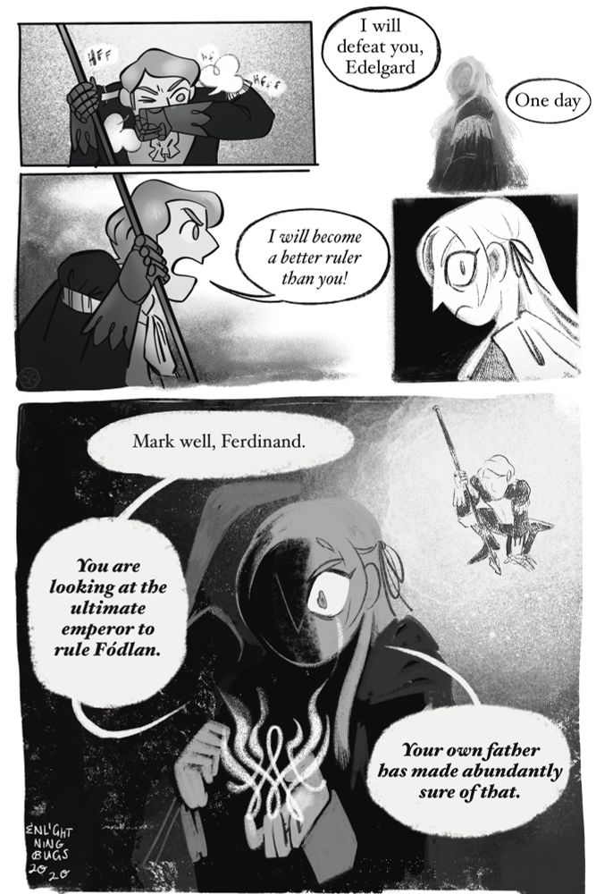 Panel 1: Ferdinand panting on the ground, kneeling and propped up by his lance
Panel 2: Hazy edelgard timeless viewed as if standing over viewer.
Ferdinand: I will defeat you, Edelgard. One day-
Panel 3: Ferdinand: I will become a better ruler than you!
Panel 4: Edelgard in stark black and white, furious, looking back over her shoulder
Panel 5: Edelgard obscured half in shadow with her axe over one shoulder, illuminated by the Crest of Flames, walking away from Ferdinand kneeling in the light. What little of her face is visible shows her losing her composure, with a bright tear streak on her cheek.
Edelgard: Mark well, Ferdinand. You are looking at the ultimate emperor to rule Fódlan. Your own father has made abundantly sure of that. 