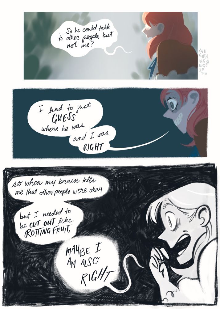 Panel 1: Annette in profile, fully colored in the soft light of the greenhouse, with her eyes hidden and speaking in a shaky voice. “…So he could talk to other people, but not me?”
Panel 2: Annette again, eyes showing this time, background gone completely flat dark blue. “I had to just GUESS where he was. And I was RIGHT.”
Panel 3: Annette, visibly manic in only black and white, the background reduced to scribbles. “So when my brain tells me that other people were okay, but I needed to be CUT OUT like ROTTING FRUIT, MAYBE I AM ALSO, RIGHT”